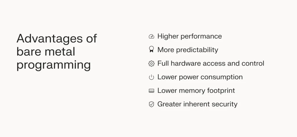 The advantages of bare metal programming include higher performance, low power consumption, and greater inherent security. 