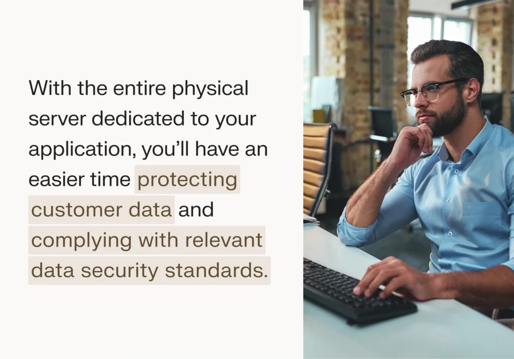 With the entire physical server dedicated to your application, you’ll have an easier time protecting customer data and complying with relevant data security standards.