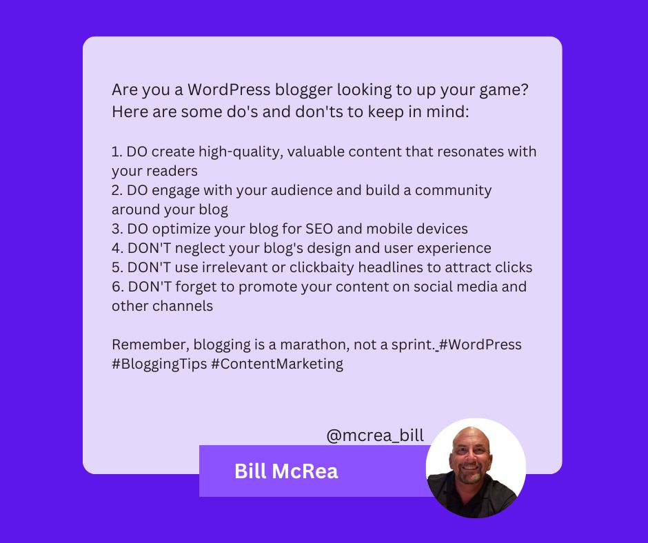 A text from Bill McRea that reads: Are you a WordPress blogger looking to up your game? Here are some do's and don'ts to keep in mind: 1. DO create high-quality, valuable content that resonates with your readers 2. DO engage with your audience and build a community around your blog 3. DO optimize your blog for SEO and mobile devices 4. DON'T neglect your blog's design and user experience 5. DON'T use irrelevant or clickbaity headlines to attract clicks 6. DON'T forget to promote your content on social media and other channels Remember, blogging is a marathon, not a sprint. #WordPress #BloggingTips #ContentMarketing
