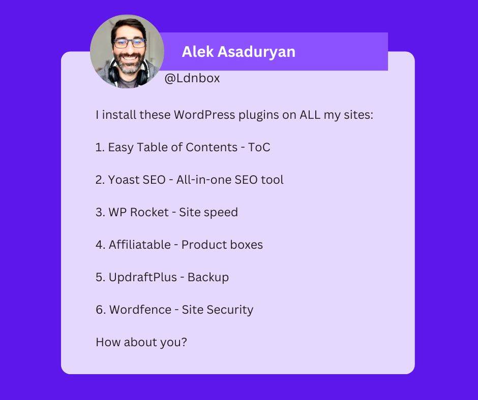 A tweet from Alek Asaduryan that reads: I install these WordPress plugins on ALL my sites: 1. Easy Table of Contents - ToC 2. Yoast SEO - All-in-one SEO tool 3. WP Rocket - Site speed 4. Affiliatable - Product boxes 5. UpdraftPlus - Backup 6. Wordfence - Site Security How about you?