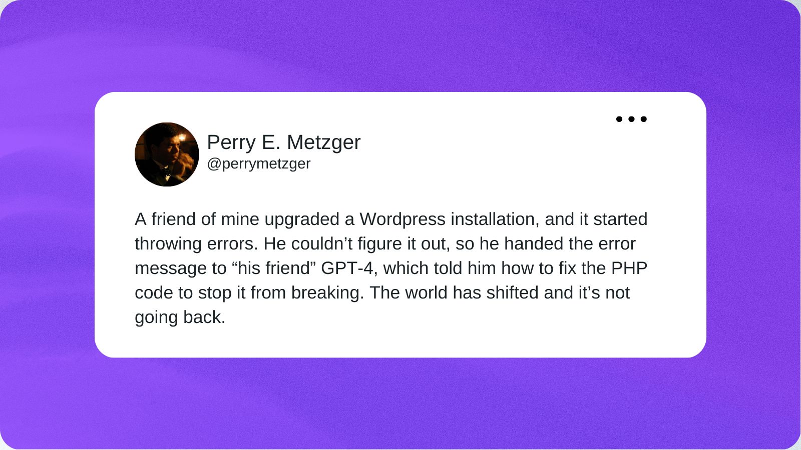 A tweet from Perry Metzger that reads “A friend of mine upgraded a WordPress installation, and it started throwing errors. He couldn’t figure it out, so he handed the error message to “his friend” GPT-4, which told him how to fix the PHP code to stop it from breaking. The world has shifted and it’s not going back.”